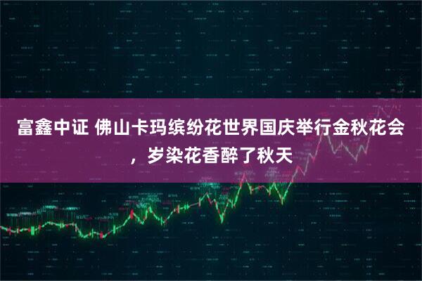 富鑫中证 佛山卡玛缤纷花世界国庆举行金秋花会，岁染花香醉了秋天