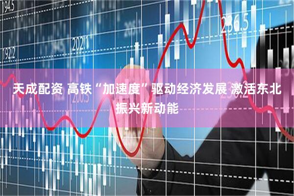 天成配资 高铁“加速度”驱动经济发展 激活东北振兴新动能