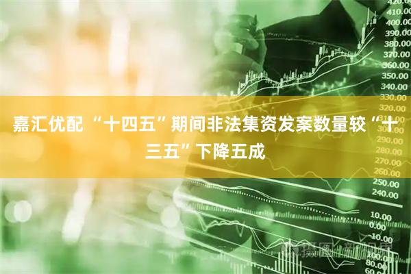 嘉汇优配 “十四五”期间非法集资发案数量较“十三五”下降五成
