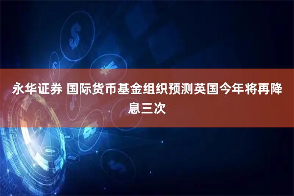 永华证券 国际货币基金组织预测英国今年将再降息三次