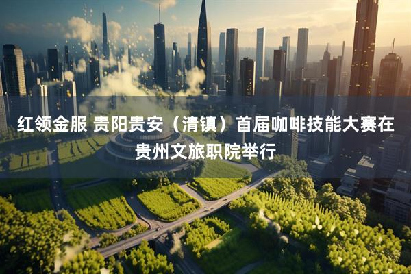 红领金服 贵阳贵安（清镇）首届咖啡技能大赛在贵州文旅职院举行