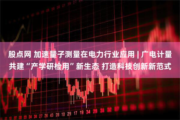 股点网 加速量子测量在电力行业应用 | 广电计量共建“产学研检用”新生态 打造科技创新新范式