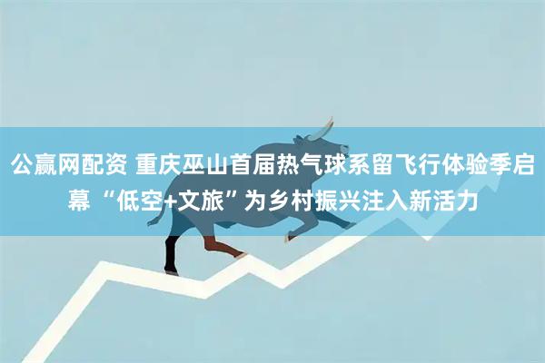 公赢网配资 重庆巫山首届热气球系留飞行体验季启幕 “低空+文旅”为乡村振兴注入新活力