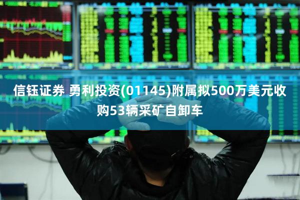 信钰证券 勇利投资(01145)附属拟500万美元收购53辆采矿自卸车