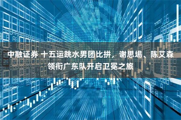 中融证券 十五运跳水男团比拼,谢思埸、陈艾森领衔广东队开启卫冕之旅