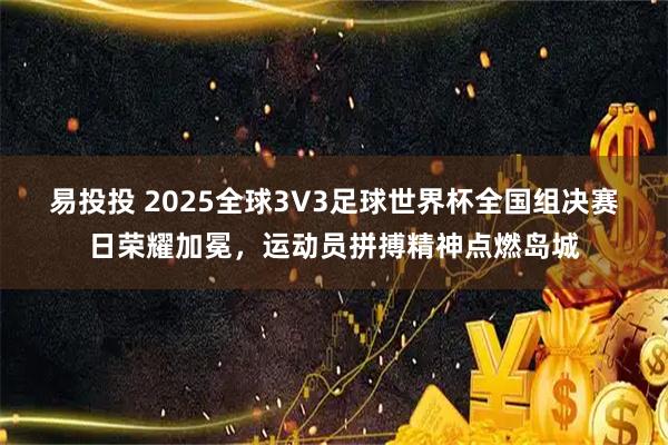 易投投 2025全球3V3足球世界杯全国组决赛日荣耀加冕，运动员拼搏精神点燃岛城