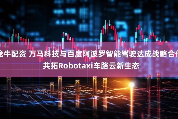 途牛配资 万马科技与百度阿波罗智能驾驶达成战略合作  共拓Robotaxi车路云新生态