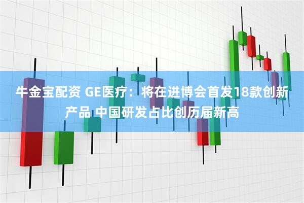 牛金宝配资 GE医疗:将在进博会首发18款创新产品 中国研发占比创历届新高