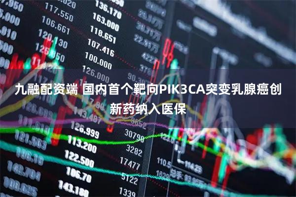 九融配资端 国内首个靶向PIK3CA突变乳腺癌创新药纳入医保