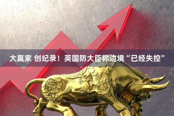 大赢家 创纪录!英国防大臣称边境“已经失控”