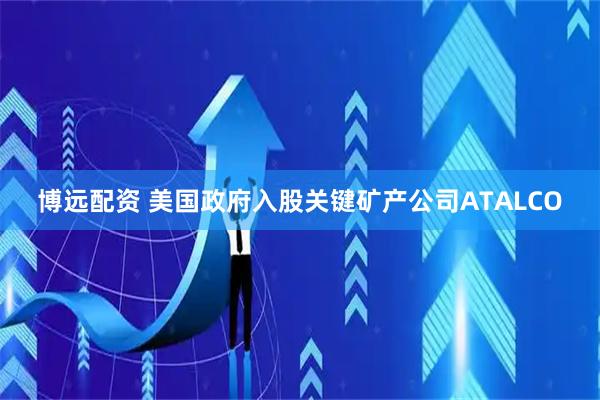 博远配资 美国政府入股关键矿产公司ATALCO