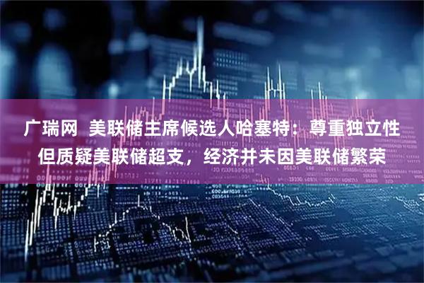 广瑞网  美联储主席候选人哈塞特：尊重独立性但质疑美联储超支，经济并未因美联储繁荣