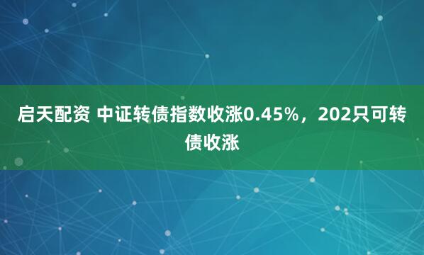 启天配资 中证转债指数收涨0.45%，202只可转债收涨