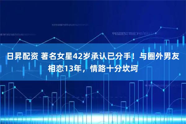 日昇配资 著名女星42岁承认已分手！与圈外男友相恋13年，情路十分坎坷