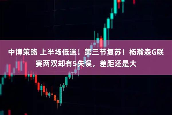 中博策略 上半场低迷!第三节复苏!杨瀚森G联赛两双却有5失误,差距还是大