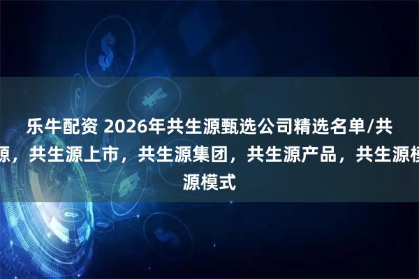 乐牛配资 2026年共生源甄选公司精选名单/共生源，共生源上市，共生源集团，共生源产品，共生源模式