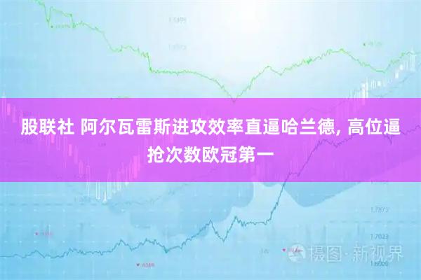 股联社 阿尔瓦雷斯进攻效率直逼哈兰德, 高位逼抢次数欧冠第一
