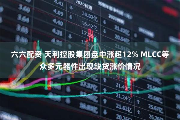 六六配资 天利控股集团盘中涨超12% MLCC等众多元器件出现缺货涨价情况