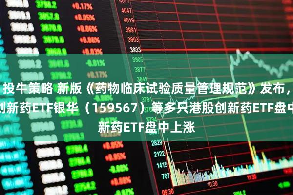 投牛策略 新版《药物临床试验质量管理规范》发布，港股创新药ETF银华（159567）等多只港股创新药ETF盘中上涨